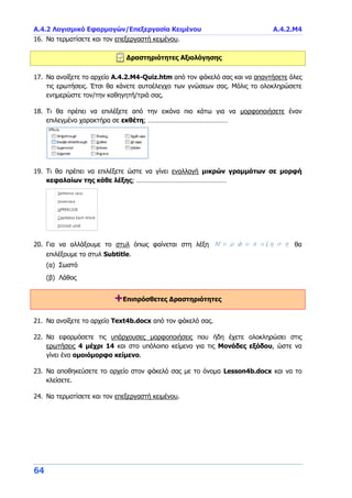 Α.4.2 Λογισμικό Εφαρμογών/Επεξεργασία Κειμένου Α.4.2.Μ4
64
16. Να τερματίσετε και τον επεξεργαστή κειμένου.
Δραστηριότητες Αξιολόγησης
17. Να ανοίξετε το αρχείο A.4.2.M4-Quiz.htm από τον φάκελό σας και να απαντήσετε όλες
τις ερωτήσεις. Έτσι θα κάνετε αυτοέλεγχο των γνώσεων σας. Μόλις το ολοκληρώσετε
ενημερώστε τον/την καθηγητή/τριά σας.
18. Τι θα πρέπει να επιλέξετε από την εικόνα πιο κάτω για να μορφοποιήσετε έναν
επιλεγμένο χαρακτήρα σε εκθέτη; ………………………………………
19. Τι θα πρέπει να επιλέξετε ώστε να γίνει εναλλαγή μικρών γραμμάτων σε μορφή
κεφαλαίων της κάθε λέξης; ……………………………………………
20. Για να αλλάξουμε το στυλ όπως φαίνεται στη λέξη Μορφοποίηση θα
επιλέξουμε το στυλ Subtitle.
(α) Σωστό
(β) Λάθος
+Επιπρόσθετες Δραστηριότητες
21. Να ανοίξετε το αρχείο Text4b.docx από τον φάκελό σας.
22. Να εφαρμόσετε τις υπάρχουσες μορφοποιήσεις που ήδη έχετε ολοκληρώσει στις
ερωτήσεις 4 μέχρι 14 και στο υπόλοιπο κείμενο για τις Μονάδες εξόδου, ώστε να
γίνει ένα ομοιόμορφο κείμενο.
23. Να αποθηκεύσετε το αρχείο στον φάκελό σας με το όνομα Lesson4b.docx και να το
κλείσετε.
24. Να τερματίσετε και τον επεξεργαστή κειμένου.
 