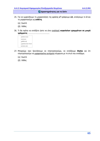 Α.4.2 Λογισμικό Εφαρμογών/Επεξεργασία Κειμένου Α.4.2.M4
65
Δραστηριότητες για το Σπίτι
25. Για να εμφανίζουμε τη μορφοποίηση της φράσης x2
γράφουμε x2, επιλέγουμε το 2 και
το μορφοποιούμε ως εκθέτη.
(α) Σωστό
(β) Λάθος
26. Τι θα πρέπει να επιλέξετε ώστε να γίνει εναλλαγή κεφαλαίων γραμμάτων σε μικρά
γράμματα; ……………………………………
27. Μπορούμε πριν ξεκινήσουμε να πληκτρολογούμε, να επιλέξουμε Styles και ότι
πληκτρολογούμε να μορφοποιείται αυτόματα σύμφωνα με το στυλ που επιλέξαμε.
(α) Σωστό
(β) Λάθος
 