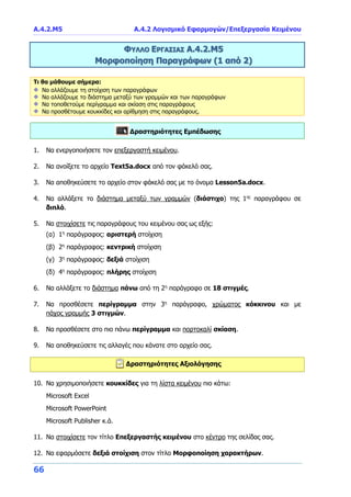 Α.4.2.Μ5 Α.4.2 Λογισμικό Εφαρμογών/Επεξεργασία Κειμένου
66
ΦΥΛΛΟ ΕΡΓΑΣΙΑΣ Α.4.2.Μ5
Μορφοποίηση Παραγράφων (1 από 2)
Τι θα μάθουμε σήμερα:
Να αλλάζουμε τη στοίχιση των παραγράφων
Να αλλάζουμε το διάστημα μεταξύ των γραμμών και των παραγράφων
Να τοποθετούμε περίγραμμα και σκίαση στις παραγράφους
Να προσθέτουμε κουκκίδες και αρίθμηση στις παραγράφους.
Δραστηριότητες Εμπέδωσης
1. Να ενεργοποιήσετε τον επεξεργαστή κειμένου.
2. Να ανοίξετε το αρχείο Text5a.docx από τον φάκελό σας.
3. Να αποθηκεύσετε το αρχείο στον φάκελό σας με το όνομα Lesson5a.docx.
4. Να αλλάξετε το διάστημα μεταξύ των γραμμών (διάστιχο) της 1ης
παραγράφου σε
διπλό.
5. Να στοιχίσετε τις παραγράφους του κειμένου σας ως εξής:
(α) 1η
παράγραφος: αριστερή στοίχιση
(β) 2η
παράγραφος: κεντρική στοίχιση
(γ) 3η
παράγραφος: δεξιά στοίχιση
(δ) 4η
παράγραφος: πλήρης στοίχιση
6. Να αλλάξετε το διάστημα πάνω από τη 2η
παράγραφο σε 18 στιγμές.
7. Να προσθέσετε περίγραμμα στην 3η
παράγραφο, χρώματος κόκκινου και με
πάχος γραμμής 3 στιγμών.
8. Να προσθέσετε στο πιο πάνω περίγραμμα και πορτοκαλί σκίαση.
9. Να αποθηκεύσετε τις αλλαγές που κάνατε στο αρχείο σας.
Δραστηριότητες Αξιολόγησης
10. Να χρησιμοποιήσετε κουκκίδες για τη λίστα κειμένου πιο κάτω:
Microsoft Excel
Microsoft PowerPoint
Microsoft Publisher κ.ά.
11. Να στοιχίσετε τον τίτλο Επεξεργαστής κειμένου στο κέντρο της σελίδας σας.
12. Να εφαρμόσετε δεξιά στοίχιση στον τίτλο Μορφοποίηση χαρακτήρων.
 
