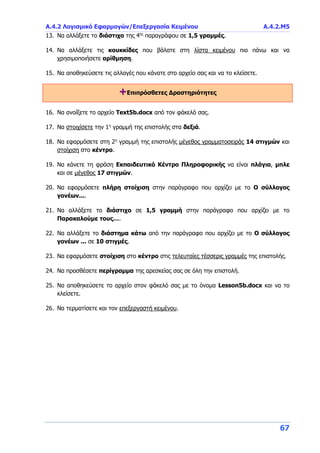 Α.4.2 Λογισμικό Εφαρμογών/Επεξεργασία Κειμένου Α.4.2.Μ5
67
13. Να αλλάξετε το διάστιχο της 4ης
παραγράφου σε 1,5 γραμμές.
14. Να αλλάξετε τις κουκκίδες που βάλατε στη λίστα κειμένου πιο πάνω και να
χρησιμοποιήσετε αρίθμηση.
15. Να αποθηκεύσετε τις αλλαγές που κάνατε στο αρχείο σας και να το κλείσετε.
+Επιπρόσθετες Δραστηριότητες
16. Να ανοίξετε το αρχείο Text5b.docx από τον φάκελό σας.
17. Να στοιχίσετε την 1η
γραμμή της επιστολής στα δεξιά.
18. Να εφαρμόσετε στη 2η
γραμμή της επιστολής μέγεθος γραμματοσειράς 14 στιγμών και
στοίχιση στο κέντρο.
19. Να κάνετε τη φράση Εκπαιδευτικό Κέντρο Πληροφορικής να είναι πλάγια, μπλε
και σε μέγεθος 17 στιγμών.
20. Να εφαρμόσετε πλήρη στοίχιση στην παράγραφο που αρχίζει με το Ο σύλλογος
γονέων....
21. Να αλλάξετε το διάστιχο σε 1,5 γραμμή στην παράγραφο που αρχίζει με το
Παρακαλούμε τους….
22. Να αλλάξετε το διάστημα κάτω από την παράγραφο που αρχίζει με το Ο σύλλογος
γονέων ... σε 10 στιγμές.
23. Να εφαρμόσετε στοίχιση στο κέντρο στις τελευταίες τέσσερις γραμμές της επιστολής.
24. Να προσθέσετε περίγραμμα της αρεσκείας σας σε όλη την επιστολή.
25. Να αποθηκεύσετε το αρχείο στον φάκελό σας με το όνομα Lesson5b.docx και να το
κλείσετε.
26. Να τερματίσετε και τον επεξεργαστή κειμένου.
 