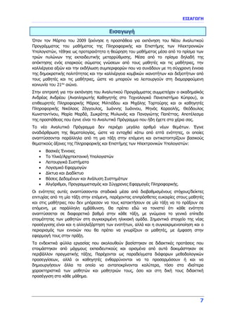 ΕΙΣΑΓΩΓΗ
7
Εισαγωγή
Όταν τον Μάρτιο του 2009 ξεκίνησε η προσπάθεια για εκπόνηση του Νέου Αναλυτικού
Προγράμματος του μαθήματος της Πληροφορικής και Επιστήμης των Ηλεκτρονικών
Υπολογιστών, τέθηκε ως προτεραιότητα η θεώρηση του μαθήματος μέσα από το πρίσμα των
τριών πυλώνων της εκπαιδευτικής μεταρρύθμισης. Μέσα από το πρίσμα δηλαδή της
απόκτησης ενός επαρκούς σώματος γνώσεων από τους μαθητές και τις μαθήτριες, την
καλλιέργεια αξιών και την εκδήλωση συμπεριφορών που να συνάδουν με τη σύγχρονη έννοια
της δημοκρατικής πολιτότητας και την καλλιέργεια κομβικών ικανοτήτων και δεξιοτήτων από
τους μαθητές και τις μαθήτριες, ώστε να μπορούν να λειτουργούν στη διαμορφούμενη
κοινωνία του 21ου
αιώνα.
Στην επιτροπή για την εκπόνηση του Αναλυτικού Προγράμματος συμμετείχαν ο ακαδημαϊκός
Ανδρέας Ανδρέου (Αναπληρωτής Καθηγητής στο Τεχνολογικό Πανεπιστήμιο Κύπρου), οι
επιθεωρητές Πληροφορικής Μάριος Μιλτιάδου και Μιχάλης Τορτούρης και οι καθηγητές
Πληροφορικής Νικόλαος Ζάγγουλος, Ιωάννης Ιωάννου, Μηνάς Καραολής, Θεόδουλος
Κωνσταντίνου, Μαρία Μαρδά, Σωκράτης Μυλωνάς και Παναγιώτης Παπέττας. Αποτέλεσμα
της προσπάθειας που έγινε είναι το Αναλυτικό Πρόγραμμα που ήδη έχετε στα χέρια σας.
Το νέο Αναλυτικό Πρόγραμμα δεν περιέχει μεγάλο αριθμό νέων θεμάτων. Έγινε
αναδιάρθρωση της θεματολογίας, ώστε να ενταχθεί κάτω από επτά ενότητες, οι οποίες
αναπτύσσονται παράλληλα από τη μια τάξη στην επόμενη και αντικατοπτρίζουν βασικούς
θεματικούς άξονες της Πληροφορικής και Επιστήμης των Ηλεκτρονικών Υπολογιστών:
 Βασικές Έννοιες
 Το Υλικό/Αρχιτεκτονική Υπολογιστών
 Λειτουργικά Συστήματα
 Λογισμικό Εφαρμογών
 Δίκτυα και Διαδίκτυο
 Βάσεις Δεδομένων και Ανάλυση Συστημάτων
 Αλγόριθμοι, Προγραμματισμός και Σύγχρονες Εφαρμογές Πληροφορικής.
Οι ενότητες αυτές αναπτύσσονται σταδιακά μέσα από διαβαθμισμένους στόχους/δείκτες
επιτυχίας από τη μία τάξη στην επόμενη, παρέχοντας επιπρόσθετες ευκαιρίες στους μαθητές
και στις μαθήτριες που δεν μπόρεσαν να τους κατακτήσουν σε μία τάξη να το πράξουν σε
επόμενη, με παράλληλη εμβάθυνση. Θα πρέπει εδώ να τονιστεί ότι κάθε ενότητα
αναπτύσσεται σε διαφορετικό βαθμό στην κάθε τάξη, με γνώμονα το γενικό επίπεδο
ετοιμότητας των μαθητών στη συγκεκριμένη ηλικιακή ομάδα. Σημαντικό στοιχείο της νέας
προσέγγισης είναι και η αλληλεξάρτηση των ενοτήτων, αλλά και η συγκεκριμενοποίηση και ο
περιορισμός των εννοιών που θα πρέπει να γνωρίζουν οι μαθητές, με έμφαση στην
εφαρμογή τους στην πράξη.
Τα ενδεικτικά φύλλα εργασίας που ακολουθούν βασίστηκαν σε διδακτικές προτάσεις που
ετοιμάστηκαν από μάχιμους εκπαιδευτικούς και ορισμένα από αυτά δοκιμάστηκαν σε
περιβάλλον πραγματικής τάξης. Παρέχονται ως παραδείγματα διάφορων μεθοδολογικών
προσεγγίσεων, αλλά οι καθηγητές ενθαρρύνονται να τα προσαρμόσουν ή και να
δημιουργήσουν άλλα τα οποία να ανταποκρίνονται καλύτερα, τόσο στα ιδιαίτερα
χαρακτηριστικά των μαθητών και μαθητριών τους, όσο και στη δική τους διδακτική
προσέγγιση στο κάθε μάθημα.
 