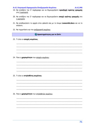 Α.4.2 Λογισμικό Εφαρμογών/Επεξεργασία Κειμένου Α.4.2.M6
71
19. Να επιλέξετε την 3η
παράγραφο και να δημιουργήσετε προεξοχή πρώτης γραμμής
στα 3 εκατοστά.
20. Να επιλέξετε την 2η
παράγραφο και να δημιουργήσετε εσοχή πρώτης γραμμής στο
1 εκατοστό.
21. Να αποθηκεύσετε το αρχείο στον φάκελό σας με το όνομα Lesson6d.docx και να το
κλείσετε.
22. Να τερματίσετε και τον επεξεργαστή κειμένου.
Δραστηριότητες για το Σπίτι
23. Τι είναι οι εσοχές κειμένου;
................................................................................................................................
................................................................................................................................
................................................................................................................................
................................................................................................................................
24. Ποια η χρησιμότητα των εσοχών κειμένου;
................................................................................................................................
................................................................................................................................
................................................................................................................................
................................................................................................................................
25. Τι είναι οι στηλοθέτες κειμένου;
................................................................................................................................
................................................................................................................................
................................................................................................................................
................................................................................................................................
26. Ποια η χρησιμότητα των στηλοθετών κειμένου;
................................................................................................................................
................................................................................................................................
................................................................................................................................
................................................................................................................................
 