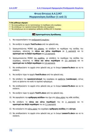 Α.4.2.Μ7 Α.4.2 Λογισμικό Εφαρμογών/Επεξεργασία Κειμένου
72
ΦΥΛΛΟ ΕΡΓΑΣΙΑΣ Α.4.2.Μ7
Μορφοποίηση Σελίδων (1 από 2)
Τι θα μάθουμε σήμερα:
Να αναγνωρίζουμε και να τροποποιούμε τα περιθώρια ενός εγγράφου
Να αλλάζουμε τον προσανατολισμό-διάταξη ενός εγγράφου
Να εισαγάγουμε και να αφαιρούμε αριθμούς σελίδας από το έγγραφο.
Δραστηριότητες Εμπέδωσης
1. Να ενεργοποιήσετε τον επεξεργαστή κειμένου.
2. Να ανοίξετε το αρχείο Text7a.docx από τον φάκελό σας.
3. Χρησιμοποιώντας ΜΟΝΟ τον χάρακα, να αλλάξετε τα περιθώρια της σελίδας του
εγγράφου, κάνοντας το πάνω και κάτω περιθώριο σε 3 εκατοστά και το
αριστερό και το δεξιό περιθώριο σε 2,5 εκατοστά.
4. Χρησιμοποιώντας ΜΟΝΟ την κορδέλα, να αλλάξετε τα περιθώρια της σελίδας του
εγγράφου, κάνοντας το πάνω και κάτω περιθώριο σε 2,5 εκατοστά και το
αριστερό και το δεξιό περιθώριο σε 2,6 εκατοστά.
5. Να αποθηκεύσετε το αρχείο στον φάκελό σας με το όνομα Lesson7a.docx και να το
κλείσετε.
6. Να ανοίξετε τώρα το αρχείο Text7b.docx από τον φάκελό σας.
7. Να αλλάξετε τον προσανατολισμό του εγγράφου σε οριζόντιο (Landscape), ούτως
ώστε να φαίνεται πιο καλά το σχολικό πρόγραμμα.
8. Να αποθηκεύσετε το αρχείο στον φάκελό σας με το όνομα Lesson7b.docx και να το
κλείσετε.
9. Να ανοίξετε τώρα το αρχείο Text7c.docx από τον φάκελό σας.
10. Να αφαιρέσετε την αρίθμηση σελίδων που έχει στο πάνω μέρος της κάθε σελίδας.
11. Να αλλάξετε το πάνω και κάτω περιθώριό του σε 2 εκατοστά και το
αριστερό και δεξιό περιθώριο του σε 2,1 εκατοστά.
12. Να εισαγάγετε στο κάτω μέρος του εγγράφου αρίθμηση σελίδας στο κέντρο.
13. Να αποθηκεύσετε το αρχείο στον φάκελό σας με το όνομα Lesson7c.docx και να το
κλείσετε.
 