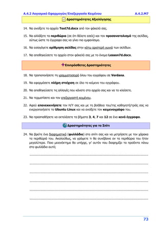 Α.4.2 Λογισμικό Εφαρμογών/Επεξεργασία Κειμένου Α.4.2.Μ7
73
Δραστηριότητες Αξιολόγησης
14. Να ανοίξετε το αρχείο Text7d.docx από τον φάκελό σας.
15. Να αλλάξετε τα περιθώρια (σε ότι θέλετε εσείς) και τον προσανατολισμό της σελίδας,
ούτως ώστε το έγγραφο σας να γίνει πιο εμφανίσιμο.
16. Να εισαγάγετε αρίθμηση σελίδας στην κάτω αριστερή γωνιά των σελίδων.
17. Να αποθηκεύσετε το αρχείο στον φάκελό σας με το όνομα Lesson7d.docx.
+Επιπρόσθετες Δραστηριότητες
18. Να τροποποιήσετε τη γραμματοσειρά όλου του εγγράφου σε Verdana.
19. Να εφαρμόσετε πλήρη στοίχιση σε όλο το κείμενο του εγγράφου.
20. Να αποθηκεύσετε τις αλλαγές που κάνατε στο αρχείο σας και να το κλείσετε.
21. Να τερματίσετε και τον επεξεργαστή κειμένου.
22. Αφού επανεκκινήσετε τον Η/Υ σας και με τη βοήθεια του/της καθηγητή/τριάς σας να
ενεργοποιήσετε το Ubuntu Linux και να ανοίξετε τον κειμενογράφο του.
23. Να προσπαθήσετε να εκτελέσετε τα βήματα 3, 4, 7 και 12 σε ένα κενό έγγραφο.
Δραστηριότητες για το Σπίτι
24. Να βρείτε ένα διαφημιστικό (φυλλάδιο) στο σπίτι σας και να μετρήσετε με τον χάρακα
τα περιθώριά του. Ακολούθως, να γράψετε τι θα συνέβαινε αν τα περιθώρια του ήταν
μεγαλύτερα. Ποιο μειονέκτημα θα υπήρχε, γι’ αυτόν που διαφημίζει τα προϊόντα πάνω
στο φυλλάδιο αυτό;
................................................................................................................................
................................................................................................................................
................................................................................................................................
................................................................................................................................
................................................................................................................................
................................................................................................................................
 