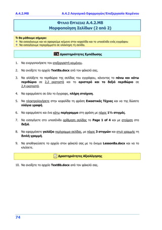 Α.4.2.Μ8 Α.4.2 Λογισμικό Εφαρμογών/Επεξεργασία Κειμένου
74
ΦΥΛΛΟ ΕΡΓΑΣΙΑΣ Α.4.2.Μ8
Μορφοποίηση Σελίδων (2 από 2)
Τι θα μάθουμε σήμερα:
Να εισαγάγουμε και να αφαιρούμε κείμενο στην κεφαλίδα και το υποσέλιδο ενός εγγράφου
Να εισαγάγουμε περιγράμματα σε ολόκληρη τη σελίδα.
Δραστηριότητες Εμπέδωσης
1. Να ενεργοποιήσετε τον επεξεργαστή κειμένου.
2. Να ανοίξετε το αρχείο Text8a.docx από τον φάκελό σας.
3. Να αλλάξετε τα περιθώρια της σελίδας του εγγράφου, κάνοντας το πάνω και κάτω
περιθώριο σε 2,2 εκατοστά και το αριστερό και το δεξιό περιθώριο σε
2,4 εκατοστά.
4. Να εφαρμόσετε σε όλο το έγγραφο, πλήρη στοίχιση.
5. Να πληκτρολογήσετε στην κεφαλίδα τη φράση Εικαστικές Τέχνες και να της δώσετε
πλάγια γραφή.
6. Να εφαρμόσετε και ένα κάτω περίγραμμα στη φράση με πάχος 1½ στιγμές.
7. Να εισαγάγετε στο υποσέλιδο αρίθμηση σελίδας το Page 1 of 4 και με στοίχιση στα
δεξιά.
8. Να εφαρμόσετε γαλάζιο περίγραμμα σελίδας, με πάχος 3 στιγμών και στυλ γραμμής τη
διπλή γραμμή.
9. Να αποθηκεύσετε το αρχείο στον φάκελό σας με το όνομα Lesson8a.docx και να το
κλείσετε.
Δραστηριότητες Αξιολόγησης
10. Να ανοίξετε το αρχείο Text8b.docx από τον φάκελό σας.
 