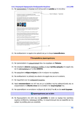 Α.4.2 Λογισμικό Εφαρμογών/Επεξεργασία Κειμένου Α.4.2.Μ8
75
11. Να τροποποιήσετε το έγγραφο αυτό ούτως ώστε να μοιάζει με το πιο κάτω:
12. Να αποθηκεύσετε το αρχείο στον φάκελό σας με το όνομα Lesson8b.docx.
+Επιπρόσθετες Δραστηριότητες
13. Να τροποποιήσετε τη γραμματοσειρά όλου του εγγράφου σε Tahoma.
14. Να εισαγάγετε κόκκινο περίγραμμα σελίδας με στυλ τριπλής γραμμής στο αρχείο σας
και το υδατογράφημα με τη λέξη ΚΙΝΗΤΑ.
15. Να εφαρμόσετε πλήρη στοίχιση σε όλο το κείμενο του εγγράφου.
16. Να αποθηκεύσετε τις αλλαγές που κάνατε στο αρχείο σας και να το κλείσετε.
17. Να τερματίσετε και τον επεξεργαστή κειμένου.
18. Αφού επανεκκινήσετε τον Η/Υ σας και με τη βοήθεια του/της καθηγητή/τριάς σας να
ενεργοποιήσετε το Ubuntu Linux και να ανοίξετε τον κειμενογράφο του.
19. Να προσπαθήσετε να εκτελέσετε τα βήματα 2, 4, 5, 6, 7 και 8, σε ένα κενό έγγραφο.
Δραστηριότητες για το Σπίτι
20. Να δημιουργήσετε στο σπίτι σας ένα φυλλάδιο το οποίο να περιέχει δυο προτάσεις
κειμένου (οτιδήποτε), περίγραμμα σελίδας, το ονοματεπώνυμό σας για κεφαλίδα και τον
αριθμό της σελίδας μόνο για υποσέλιδο.
 