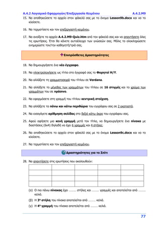 Α.4.2 Λογισμικό Εφαρμογών/Επεξεργασία Κειμένου Α.4.2.M9
77
15. Να αποθηκεύσετε το αρχείο στον φάκελό σας με το όνομα Lesson9b.docx και να το
κλείσετε.
16. Να τερματίσετε και τον επεξεργαστή κειμένου.
17. Να ανοίξετε το αρχείο A.4.2.M9-Quiz.htm από τον φάκελό σας και να απαντήσετε όλες
τις ερωτήσεις. Έτσι θα κάνετε αυτοέλεγχο των γνώσεών σας. Μόλις το ολοκληρώσετε
ενημερώστε τον/την καθηγητή/τριά σας.
+Επιπρόσθετες Δραστηριότητες
18. Να δημιουργήσετε ένα νέο έγγραφο.
19. Να πληκτρολογήσετε ως τίτλο στο έγγραφό σας το Φορητοί Η/Υ.
20. Να αλλάξετε τη γραμματοσειρά του τίτλου σε Verdana.
21. Να αλλάξετε το μέγεθος των γραμμάτων του τίτλου σε 16 στιγμές και το χρώμα των
γραμμάτων του σε πράσινο.
22. Να εφαρμόσετε στη γραμμή του τίτλου κεντρική στοίχιση.
23. Να αλλάξετε τα πάνω και κάτω περιθώρια του εγγράφου σας σε 2 εκατοστά.
24. Να εισαγάγετε αρίθμηση σελίδας στο δεξιό κάτω άκρο του εγγράφου σας.
25. Αφού αφήσετε μια κενή γραμμή μετά τον τίτλο, να δημιουργήσετε ένα πίνακα με
διαστάσεις (6x4) δηλαδή να έχει 6 γραμμές και 4 στήλες.
26. Να αποθηκεύσετε το αρχείο στον φάκελό σας με το όνομα Lesson9c.docx και να το
κλείσετε.
27. Να τερματίσετε και τον επεξεργαστή κειμένου.
Δραστηριότητες για το Σπίτι
28. Να απαντήσετε στις ερωτήσεις που ακολουθούν:
(α) Ο πιο πάνω πίνακας έχει ……… στήλες και ……… γραμμές και αποτελείται από ………
κελιά.
(β) Η 3η
στήλη του πίνακα αποτελείται από ……… κελιά.
(γ) Η 4η
γραμμή του πίνακα αποτελείται από ……… κελιά.
 