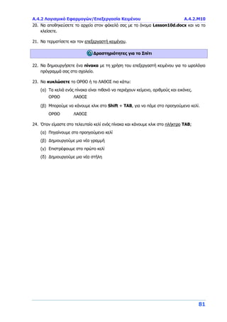 Α.4.2 Λογισμικό Εφαρμογών/Επεξεργασία Κειμένου Α.4.2.Μ10
81
20. Να αποθηκεύσετε το αρχείο στον φάκελό σας με το όνομα Lesson10d.docx και να το
κλείσετε.
21. Να τερματίσετε και τον επεξεργαστή κειμένου.
Δραστηριότητες για το Σπίτι
22. Να δημιουργήσετε ένα πίνακα με τη χρήση του επεξεργαστή κειμένου για το ωρολόγιο
πρόγραμμά σας στο σχολείο.
23. Να κυκλώσετε το ΟΡΘΟ ή το ΛΑΘΟΣ πιο κάτω:
(α) Τα κελιά ενός πίνακα είναι πιθανό να περιέχουν κείμενο, αριθμούς και εικόνες.
ΟΡΘΟ ΛΑΘΟΣ
(β) Μπορούμε να κάνουμε κλικ στο Shift + TAB, για να πάμε στο προηγούμενο κελί.
ΟΡΘΟ ΛΑΘΟΣ
24. Όταν είμαστε στο τελευταίο κελί ενός πίνακα και κάνουμε κλικ στο πλήκτρο TAB;
(α) Πηγαίνουμε στο προηγούμενο κελί
(β) Δημιουργούμε μια νέα γραμμή
(γ) Επιστρέφουμε στο πρώτο κελί
(δ) Δημιουργούμε μια νέα στήλη
 