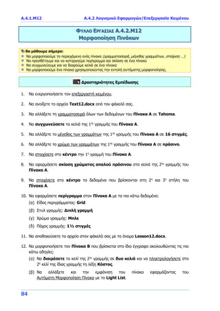 Α.4.1.Μ12 Α.4.2 Λογισμικό Εφαρμογών/Επεξεργασία Κειμένου
84
ΦΥΛΛΟ ΕΡΓΑΣΙΑΣ Α.4.2.Μ12
Μορφοποίηση Πινάκων
Τι θα μάθουμε σήμερα:
Να μορφοποιούμε το περιεχόμενο ενός πίνακα (γραμματοσειρά, μέγεθος γραμμάτων, στοίχιση …)
Να προσθέτουμε και να καταργούμε περίγραμμα και σκίαση σε ένα πίνακα
Να συγχωνεύουμε και να διαιρούμε κελιά σε ένα πίνακα
Να μορφοποιούμε ένα πίνακα χρησιμοποιώντας την εντολή αυτόματης μορφοποίησης.
Δραστηριότητες Εμπέδωσης
1. Να ενεργοποιήσετε τον επεξεργαστή κειμένου.
2. Να ανοίξετε το αρχείο Text12.docx από τον φάκελό σας.
3. Να αλλάξετε τη γραμματοσειρά όλων των δεδομένων του Πίνακα Α σε Tahoma.
4. Να συγχωνεύσετε τα κελιά της 1ης
γραμμής του Πίνακα Α.
5. Να αλλάξετε το μέγεθος των γραμμάτων της 1ης
γραμμής του Πίνακα Α σε 16 στιγμές.
6. Να αλλάξετε το χρώμα των γραμμάτων της 1ης
γραμμής του Πίνακα Α σε πράσινο.
7. Να στοιχίσετε στο κέντρο την 1η
γραμμή του Πίνακα Α.
8. Να εφαρμόσετε σκίαση χρώματος απαλού πράσινου στα κελιά της 2ης
γραμμής του
Πίνακα Α.
9. Να στοιχίσετε στο κέντρο τα δεδομένα που βρίσκονται στη 2η
και 3η
στήλη του
Πίνακα Α.
10. Να εφαρμόσετε περίγραμμα στον Πίνακα Α με τα πιο κάτω δεδομένα:
(α) Είδος περιγράμματος: Grid
(β) Στυλ γραμμής: Διπλή γραμμή
(γ) Χρώμα γραμμής: Μπλε
(δ) Πάχος γραμμής: 1½ στιγμές
11. Να αποθηκεύσετε το αρχείο στον φάκελό σας με το όνομα Lesson12.docx.
12. Να μορφοποιήσετε τον Πίνακα Β που βρίσκεται στο ίδιο έγγραφο ακολουθώντας τις πιο
κάτω οδηγίες:
(α) Να διαιρέσετε το κελί της 2ης
γραμμής σε δυο κελιά και να πληκτρολογήσετε στο
2ο
κελί της ίδιας γραμμής τη λέξη Κόστος.
(β) Να αλλάξετε και την εμφάνιση του πίνακα εφαρμόζοντας του
Αυτόματη Μορφοποίηση Πίνακα με το Light List.
 
