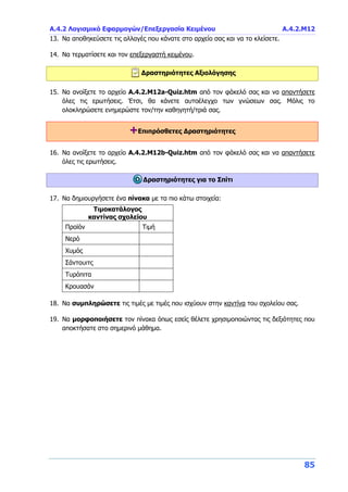 Α.4.2 Λογισμικό Εφαρμογών/Επεξεργασία Κειμένου Α.4.2.Μ12
85
13. Να αποθηκεύσετε τις αλλαγές που κάνατε στο αρχείο σας και να το κλείσετε.
14. Να τερματίσετε και τον επεξεργαστή κειμένου.
Δραστηριότητες Αξιολόγησης
15. Να ανοίξετε το αρχείο A.4.2.M12a-Quiz.htm από τον φάκελό σας και να απαντήσετε
όλες τις ερωτήσεις. Έτσι, θα κάνετε αυτοέλεγχο των γνώσεων σας. Μόλις το
ολοκληρώσετε ενημερώστε τον/την καθηγητή/τριά σας.
+Επιπρόσθετες Δραστηριότητες
16. Να ανοίξετε το αρχείο A.4.2.M12b-Quiz.htm από τον φάκελό σας και να απαντήσετε
όλες τις ερωτήσεις.
Δραστηριότητες για το Σπίτι
17. Να δημιουργήσετε ένα πίνακα με τα πιο κάτω στοιχεία:
Τιμοκατάλογος
καντίνας σχολείου
Προϊόν Τιμή
Νερό
Χυμός
Σάντουιτς
Τυρόπιτα
Κρουασάν
18. Να συμπληρώσετε τις τιμές με τιμές που ισχύουν στην καντίνα του σχολείου σας.
19. Να μορφοποιήσετε τον πίνακα όπως εσείς θέλετε χρησιμοποιώντας τις δεξιότητες που
αποκτήσατε στο σημερινό μάθημα.
 