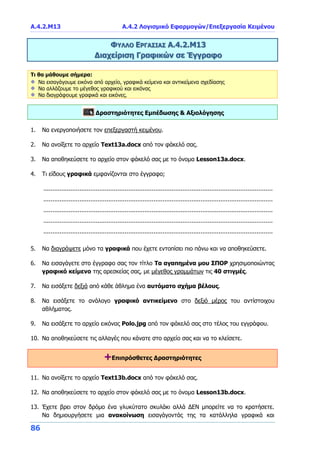 Α.4.2.Μ13 Α.4.2 Λογισμικό Εφαρμογών/Επεξεργασία Κειμένου
86
ΦΥΛΛΟ ΕΡΓΑΣΙΑΣ Α.4.2.Μ13
Διαχείριση Γραφικών σε Έγγραφο
Τι θα μάθουμε σήμερα:
Να εισαγάγουμε εικόνα από αρχείο, γραφικά κείμενα και αντικείμενα σχεδίασης
Να αλλάζουμε το μέγεθος γραφικού και εικόνας
Να διαγράφουμε γραφικά και εικόνες.
Δραστηριότητες Εμπέδωσης & Αξιολόγησης
1. Να ενεργοποιήσετε τον επεξεργαστή κειμένου.
2. Να ανοίξετε το αρχείο Text13a.docx από τον φάκελό σας.
3. Να αποθηκεύσετε το αρχείο στον φάκελό σας με το όνομα Lesson13a.docx.
4. Τι είδους γραφικά εμφανίζονται στο έγγραφο;
...............................................................................................................................
...............................................................................................................................
...............................................................................................................................
...............................................................................................................................
...............................................................................................................................
5. Να διαγράψετε μόνο τα γραφικά που έχετε εντοπίσει πιο πάνω και να αποθηκεύσετε.
6. Να εισαγάγετε στο έγγραφο σας τον τίτλο Τα αγαπημένα μου ΣΠΟΡ χρησιμοποιώντας
γραφικό κείμενο της αρεσκείας σας, με μέγεθος γραμμάτων τις 40 στιγμές.
7. Να εισάξετε δεξιά από κάθε άθλημα ένα αυτόματο σχήμα βέλους.
8. Να εισάξετε το ανάλογο γραφικό αντικείμενο στο δεξιό μέρος του αντίστοιχου
αθλήματος.
9. Να εισάξετε το αρχείο εικόνας Polo.jpg από τον φάκελό σας στο τέλος του εγγράφου.
10. Να αποθηκεύσετε τις αλλαγές που κάνατε στο αρχείο σας και να το κλείσετε.
+Επιπρόσθετες Δραστηριότητες
11. Να ανοίξετε το αρχείο Text13b.docx από τον φάκελό σας.
12. Να αποθηκεύσετε το αρχείο στον φάκελό σας με το όνομα Lesson13b.docx.
13. Έχετε βρει στον δρόμο ένα γλυκύτατο σκυλάκι αλλά ΔΕΝ μπορείτε να το κρατήσετε.
Να δημιουργήσετε μια ανακοίνωση εισαγάγοντάς της τα κατάλληλα γραφικά και
 