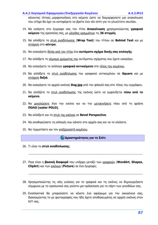 Α.4.2 Λογισμικό Εφαρμογών/Επεξεργασία Κειμένου Α.4.2.Μ13
87
κάνοντας τέτοιες μορφοποιήσεις στο κείμενο ώστε να διαμορφώσετε μια ανακοίνωση
που στόχο θα έχει να καταφέρετε να βρείτε ένα νέο σπίτι για το γλυκύτατο σκυλάκι.
14. Να εισάγετε στο έγγραφο σας τον τίτλο Ανακοίνωση χρησιμοποιώντας γραφικό
κείμενο της αρεσκείας σας, με μέγεθος γραμμάτων τις 36 στιγμές.
15. Να αλλάξετε το στυλ αναδίπλωσης (Wrap Text) του τίτλου σε Behind Text και με
στοίχιση στο κέντρο.
16. Να εισαγάγετε δίπλα από τον τίτλο ένα αυτόματο σχήμα δικής σας επιλογής.
17. Να αλλάξετε το γέμισμα χρώματος του αυτόματου σχήματος που έχετε εισαγάγει.
18. Να εισαγάγετε το ανάλογο γραφικό αντικείμενο στο τέλος του κειμένου.
19. Να αλλάξετε το στυλ αναδίπλωσης του γραφικού αντικειμένου σε Square και με
στοίχιση δεξιά.
20. Να εισαγάγετε το αρχείο εικόνας Dog.jpg από τον φάκελό σας στο τέλος του εγγράφου.
21. Να αλλάξετε το στυλ αναδίπλωσης της εικόνας ώστε να εμφανίζεται πίσω από το
κείμενο.
22. Να μεγαλώσετε λίγο την εικόνα και να την μετακινήσετε πίσω από τη φράση
ΠΟΛΟ (water POLO).
23. Να αλλάξετε και το στυλ της εικόνας σε Bevel Perspective.
24. Να αποθηκεύσετε τις αλλαγές που κάνατε στο αρχείο σας και να το κλείσετε.
25. Να τερματίσετε και τον επεξεργαστή κειμένου.
Δραστηριότητες για το Σπίτι
26. Τι είναι το στυλ αναδίπλωσης;
................................................................................................................................
27. Ποια είναι η βασική διαφορά που υπάρχει μεταξύ των γραφικών (WordArt, Shapes,
ClipArt) και των εικόνων (Picture) σε ένα έγγραφο;
................................................................................................................................
28. Χρησιμοποιώντας τις νέες γνώσεις για τα γραφικά και τις εικόνες να δημιουργήσετε
σύμφωνα με το προσωπικό σας γούστο μια πρόσκληση για το πάρτι των γενεθλίων σας.
29. Εναλλακτικά θα μπορούσατε να κάνετε ένα αφιέρωμα για την οικογένεια σας,
διακοσμώντας το με φωτογραφίες που ήδη έχετε αποθηκευμένες σε αρχείο εικόνας στον
Η/Υ σας.
 