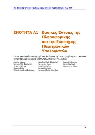 Α.1 Βασικές Έννοιες της Πληροφορικής και της Επιστήμης των Η/Υ
9
ENOTHTA A1 Βασικές Έννοιες της
Πληροφορικής
και της Επιστήμης
Ηλεκτρονικών
Υπολογιστών
Για την προετοιμασία και συγγραφή του υλικού αυτής της ενότητας εργάστηκαν οι ακόλουθοι
Καθηγητές Πληροφορικής και Επιστήμης Ηλεκτρονικών Υπολογιστών:
Γεωργίου Γεωργία
Γρηγορίου Ήβη (Σύμβουλος)
Κυπριανού Χρίστος
Μάκκουλα Πόλα
Μυλωνάς Σωκράτης (Σύμβουλος)
Νεοκλέους Μαρία (Σύμβουλος)
Ξενοφώντος Ξένιος
Παναγίδης Μιχάλης
Παπαπαύλου Μαρία
Παπαχριστοδούλου Χρυστάλλα
Συμεωνίδης Δημήτρης
Χατζηλοΐζου Μαρία
Χρυσοστόμου Τούλλα
 