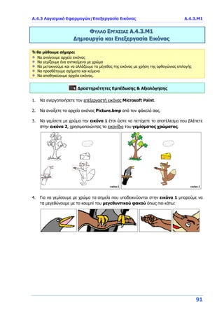 Α.4.3 Λογισμικό Εφαρμογών/Επεξεργασία Εικόνας Α.4.3.Μ1
91
ΦΥΛΛΟ ΕΡΓΑΣΙΑΣ Α.4.3.Μ1
Δημιουργία και Επεξεργασία Εικόνας
Τι θα μάθουμε σήμερα:
Να ανοίγουμε αρχεία εικόνας
Να γεμίζουμε ένα αντικείμενο με χρώμα
Να μετακινούμε και να αλλάζουμε το μέγεθος της εικόνας με χρήση της ορθογώνιας επιλογής
Να προσθέτουμε σχήματα και κείμενο
Να αποθηκεύουμε αρχεία εικόνας.
Δραστηριότητες Εμπέδωσης & Αξιολόγησης
1. Να ενεργοποιήσετε τον επεξεργαστή εικόνας Microsoft Paint.
2. Να ανοίξετε το αρχείο εικόνας Picture.bmp από τον φάκελό σας.
3. Να γεμίσετε με χρώμα την εικόνα 1 έτσι ώστε να πετύχετε το αποτέλεσμα που βλέπετε
στην εικόνα 2, χρησιμοποιώντας το εικονίδιο του γεμίσματος χρώματος.
4. Για να γεμίσουμε με χρώμα τα σημεία που υποδεικνύονται στην εικόνα 1 μπορούμε να
τα μεγεθύνουμε με το κουμπί του μεγεθυντικού φακού όπως πιο κάτω:
 