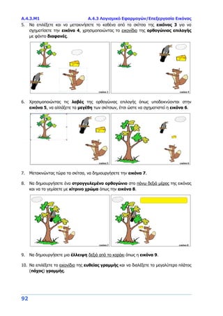 Α.4.3.Μ1 Α.4.3 Λογισμικό Εφαρμογών/Επεξεργασία Εικόνας
92
5. Να επιλέξετε και να μετακινήσετε το καθένα από τα σκίτσα της εικόνας 3 για να
σχηματίσετε την εικόνα 4, χρησιμοποιώντας το εικονίδιο της ορθογώνιας επιλογής
με φόντο διαφανές.
6. Χρησιμοποιώντας τις λαβές της ορθογώνιας επιλογής όπως υποδεικνύονται στην
εικόνα 5, να αλλάξετε τα μεγέθη των σκίτσων, έτσι ώστε να σχηματιστεί η εικόνα 6.
7. Μετακινώντας τώρα τα σκίτσα, να δημιουργήσετε την εικόνα 7.
8. Να δημιουργήσετε ένα στρογγυλεμένο ορθογώνιο στο πάνω δεξιά μέρος της εικόνας
και να το γεμίσετε με κίτρινο χρώμα όπως την εικόνα 8.
9. Να δημιουργήσετε μια έλλειψη δεξιά από το κοράκι όπως η εικόνα 9.
10. Να επιλέξετε το εικονίδιο της ευθείας γραμμής και να διαλέξετε το μεγαλύτερο πλάτος
(πάχος) γραμμής.
 