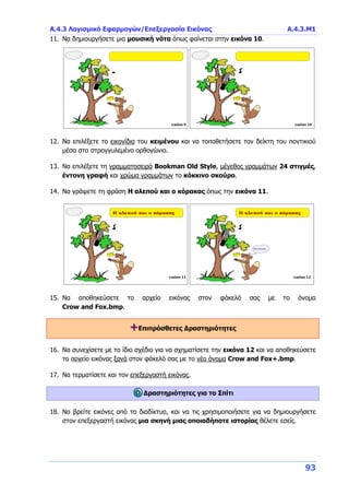Α.4.3 Λογισμικό Εφαρμογών/Επεξεργασία Εικόνας Α.4.3.Μ1
93
11. Να δημιουργήσετε μια μουσική νότα όπως φαίνεται στην εικόνα 10.
12. Να επιλέξετε το εικονίδιο του κειμένου και να τοποθετήσετε τον δείκτη του ποντικιού
μέσα στο στρογγυλεμένο ορθογώνιο.
13. Να επιλέξετε τη γραμματοσειρά Bookman Old Style, μέγεθος γραμμάτων 24 στιγμές,
έντονη γραφή και χρώμα γραμμάτων το κόκκινο σκούρο.
14. Να γράψετε τη φράση Η αλεπού και ο κόρακας όπως την εικόνα 11.
15. Να αποθηκεύσετε το αρχείο εικόνας στον φάκελό σας με το όνομα
Crow and Fox.bmp.
+Επιπρόσθετες Δραστηριότητες
16. Να συνεχίσετε με το ίδιο σχέδιο για να σχηματίσετε την εικόνα 12 και να αποθηκεύσετε
το αρχείο εικόνας ξανά στον φάκελό σας με το νέο όνομα Crow and Fox+.bmp.
17. Να τερματίσετε και τον επεξεργαστή εικόνας.
Δραστηριότητες για το Σπίτι
18. Να βρείτε εικόνες από το διαδίκτυο, και να τις χρησιμοποιήσετε για να δημιουργήσετε
στον επεξεργαστή εικόνας μια σκηνή μιας οποιαδήποτε ιστορίας θέλετε εσείς.
 