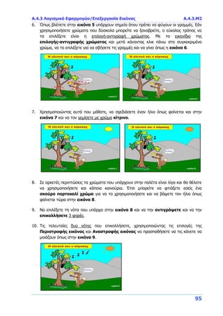 Α.4.3 Λογισμικό Εφαρμογών/Επεξεργασία Εικόνας Α.4.3.Μ2
95
6. Όπως βλέπετε στην εικόνα 5 υπάρχουν σημεία όπου πρέπει να φύγουν οι γραμμές. Εάν
χρησιμοποιήσετε χρώματα που δύσκολα μπορείτε να ξαναβρείτε, ο εύκολος τρόπος να
τα επιλέξετε είναι η επιλογή-αντιγραφή χρώματος. Με το εικονίδιο της
επιλογής-αντιγραφής χρώματος και μετά κάνοντας κλικ πάνω στο συγκεκριμένο
χρώμα, να το επιλέξετε για να σβήσετε τις γραμμές και να γίνει όπως η εικόνα 6.
7. Χρησιμοποιώντας αυτά που μάθατε, να σχεδιάσετε έναν ήλιο όπως φαίνεται και στην
εικόνα 7 και να τον γεμίσετε με χρώμα κίτρινο.
8. Σε αρκετές περιπτώσεις τα χρώματα που υπάρχουν στην παλέτα είναι λίγα και θα θέλατε
να χρησιμοποιήσετε και κάποια καινούρια. Έτσι μπορείτε να φτιάξετε εσείς ένα
σκούρο πορτοκαλί χρώμα για να το χρησιμοποιήσετε και να βάψετε τον ήλιο όπως
φαίνεται τώρα στην εικόνα 8.
9. Να επιλέξετε τη νότα που υπάρχει στην εικόνα 8 και να την αντιγράψετε και να την
επικολλήσετε 3 φορές.
10. Τις τελευταίες δυο νότες που επικολλήσατε, χρησιμοποιώντας τις επιλογές της
Περιστροφής εικόνας και Αναστροφής εικόνας να προσπαθήσετε να τις κάνετε να
μοιάζουν όπως στην εικόνα 9.
 