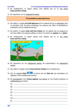 Α.4.3.Μ2 Α.4.3 Λογισμικό Εφαρμογών/Επεξεργασία Εικόνας
96
11. Να αποθηκεύσετε το αρχείο εικόνας στον φάκελό σας με το νέο όνομα
Crow and Fox+2.bmp.
12. Να τερματίσετε και τον επεξεργαστή εικόνας.
+Επιπρόσθετες Δραστηριότητες
13. Να ανοίξετε το αρχείο A.4.3.M2-Quiz.exe από τον φάκελό σας και να απαντήσετε όλες
τις ερωτήσεις. Έτσι, θα κάνετε αυτοέλεγχο των γνώσεων σας. Μόλις το ολοκληρώσετε
ενημερώστε τον/την καθηγητή/τριά σας.
14. Να ανοίξετε το αρχείο Crow and Fox+2.bmp από τον φάκελό σας και σύμφωνα με
αυτά που μάθατε στο σημερινό μάθημα να κάνετε την αλεπού να γυρίσει και να φύγει.
15. Να αποθηκεύσετε το αρχείο εικόνας στον φάκελό σας με το νέο όνομα
Crow and Fox+3.bmp.
16. Να τερματίσετε και τον επεξεργαστή εικόνας. Να ενεργοποιήσετε τον επεξεργαστή
εικόνας.
17. Να ανοίξετε το αρχείο εικόνας Crow and Fox+3.bmp από τον φάκελό σας.
18. Από την καρτέλα Paint να κάνετε κλικ στο Save As (για αναγνώριση των
διάφορων τύπων αποθήκευσης εικόνας):
19. Να συμπληρώσετε τους τύπους αρχείων των εικόνων με τους οποίους μπορούμε να
αποθηκεύσουμε μια εικόνα:
(α) .........................................................................................................................
(β) .........................................................................................................................
(γ) .........................................................................................................................
(δ) .........................................................................................................................
(ε) .........................................................................................................................
(στ) .........................................................................................................................
(ζ) .........................................................................................................................
 
