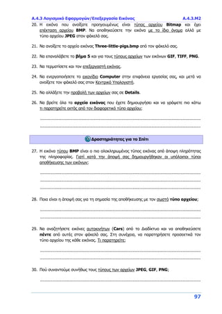 Α.4.3 Λογισμικό Εφαρμογών/Επεξεργασία Εικόνας Α.4.3.Μ2
97
20. Η εικόνα που ανοίξατε προηγουμένως είναι τύπος αρχείου Bitmap και έχει
επέκταση αρχείου BMP. Να αποθηκεύσετε την εικόνα με το ίδιο όνομα αλλά με
τύπο αρχείου JPEG στον φάκελό σας.
21. Να ανοίξετε το αρχείο εικόνας Three-little-pigs.bmp από τον φάκελό σας.
22. Να επαναλάβετε το βήμα 5 και για τους τύπους αρχείων των εικόνων GIF, TIFF, PNG.
23. Να τερματίσετε και τον επεξεργαστή εικόνας.
24. Να ενεργοποιήσετε το εικονίδιο Computer στην επιφάνεια εργασίας σας, και μετά να
ανοίξετε τον φάκελό σας στον Κεντρικό Υπολογιστή.
25. Να αλλάξετε την προβολή των αρχείων σας σε Details.
26. Να βρείτε όλα τα αρχεία εικόνας που έχετε δημιουργήσει και να γράψετε πιο κάτω
τι παρατηρείτε εκτός από τον διαφορετικό τύπο αρχείου;
................................................................................................................................
................................................................................................................................
Δραστηριότητες για το Σπίτι
27. Η εικόνα τύπου BMP είναι ο πιο ολοκληρωμένος τύπος εικόνας από άποψη πληρότητας
της πληροφορίας. Γιατί κατά την άποψή σας δημιουργήθηκαν οι υπόλοιποι τύποι
αποθήκευσης των εικόνων;
................................................................................................................................
................................................................................................................................
................................................................................................................................
28. Ποια είναι η άποψή σας για τη σημασία της αποθήκευσης με τον σωστό τύπο αρχείου;
................................................................................................................................
................................................................................................................................
29. Να αναζητήσετε εικόνες αυτοκινήτων (Cars) από το Διαδίκτυο και να αποθηκεύσετε
πέντε από αυτές στον φάκελό σας. Στη συνέχεια, να παρατηρήσετε προσεκτικά τον
τύπο αρχείου της κάθε εικόνας. Τι παρατηρείτε;
................................................................................................................................
................................................................................................................................
30. Πού συναντούμε συνήθως τους τύπους των αρχείων JPEG, GIF, PNG;
................................................................................................................................
 