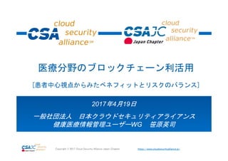 https://www.cloudsecurityalliance.jp/Copyright © 2017 Cloud Security Alliance Japan Chapter
2017年4月19日
一般社団法人 日本クラウドセキュリティアライアンス
健康医療情報管理ユーザーWG 笹原英司
医療分野のブロックチェーン利活用
[患者中心視点からみたベネフィットとリスクのバランス]
 