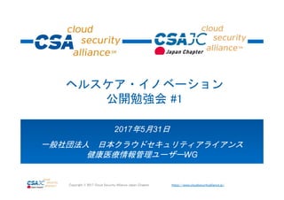 https://www.cloudsecurityalliance.jp/Copyright © 2017 Cloud Security Alliance Japan Chapter
2017年5月31日
一般社団法人 日本クラウドセキュリティアライアンス
健康医療情報管理ユーザーWG
ヘルスケア・イノベーション
公開勉強会 #1
 