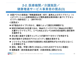 https://www.cloudsecurityalliance.jp/Copyright © 2017 Cloud Security Alliance Japan Chapter 17
米国アクセス委員会「情報通信技術（ICT）基準およびガイドライン（リ
ハビリテーション法第508条および電気通信法第255条に基づくアクセシ
ビリティ指針改正）」（2017年1月）
＜変更点＞
ICT製品のタイプに代わり、機能によって規定を再構築する
W3CのWCAG 2.0を盛り込み、WebサイトだけでなくWeb以外の電子
文書やソフトウェアに、レベルAおよびレベルAAの成功基準と適合要件
を適用する
非公表に直面する電子コンテンツが遵守すべきタイプを特定する
OSが提供する特定のアクセシビリティ機能を要求する
ソフトウェアおよびOSが支援技術と相互運用性がなければならないこ
とを明確化する
認知、言語、学習に障がいのある人々のためのアクセスに取組む
国際基準（欧州委員会ICT基準）の要求事項と調和させる
 