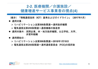 https://www.cloudsecurityalliance.jp/Copyright © 2017 Cloud Security Alliance Japan Chapter 18
（続き）「情報通信技術（ICT）基準およびガイドライン」（2017年1月）
適用対象：
リハビリテーション法第508条関連～連邦政府機関
電気通信法第255条関連～通信機器の製造者
適用対象外：民間企業、州・地方政府機関、公立学校、大学、
非営利組織
適用開始日：
リハビリテーション法第508条関連～2018年1月18日
電気通信法第255条関連～連邦通信委員会（FCC)の採択後
 