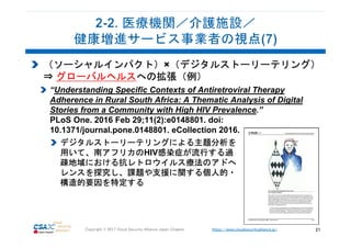 https://www.cloudsecurityalliance.jp/Copyright © 2017 Cloud Security Alliance Japan Chapter 21
（ソーシャルインパクト）×（デジタルストーリーテリング）
⇒ グローバルヘルスへの拡張（例）
“Understanding Specific Contexts of Antiretroviral Therapy
Adherence in Rural South Africa: A Thematic Analysis of Digital
Stories from a Community with High HIV Prevalence.”
PLoS One. 2016 Feb 29;11(2):e0148801. doi:
10.1371/journal.pone.0148801. eCollection 2016.
デジタルストーリーテリングによる主題分析を
用いて、南アフリカのHIV感染症が流行する過
疎地域における抗レトロウイルス療法のアドへ
レンスを探究し、課題や支援に関する個人的・
構造的要因を特定する
 