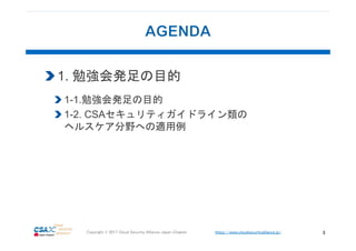 https://www.cloudsecurityalliance.jp/Copyright © 2017 Cloud Security Alliance Japan Chapter 3
1. 勉強会発足の目的
1-1.勉強会発足の目的
1-2. CSAセキュリティガイドライン類の
ヘルスケア分野への適用例
 