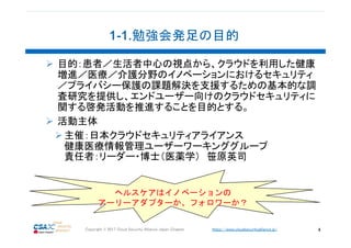 https://www.cloudsecurityalliance.jp/Copyright © 2017 Cloud Security Alliance Japan Chapter 4
目的：患者／生活者中心の視点から、クラウドを利用した健康
増進／医療／介護分野のイノベーションにおけるセキュリティ
／プライバシー保護の課題解決を支援するための基本的な調
査研究を提供し、エンドユーザー向けのクラウドセキュリティに
関する啓発活動を推進することを目的とする。
活動主体
主催：日本クラウドセキュリティアライアンス
健康医療情報管理ユーザーワーキンググループ
責任者：リーダー・博士（医薬学） 笹原英司
ヘルスケアはイノベーションの
アーリーアダプターか、フォロワーか？
 