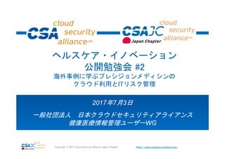 https://www.cloudsecurityalliance.jp/Copyright © 2017 Cloud Security Alliance Japan Chapter
2017年7月3日
一般社団法人 日本クラウドセキュリティアライアンス
健康医療情報管理ユーザーWG
ヘルスケア・イノベーション
公開勉強会 #2
海外事例に学ぶプレシジョンメディシンの
クラウド利用とITリスク管理
 