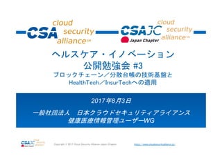 https://www.cloudsecurityalliance.jp/Copyright © 2017 Cloud Security Alliance Japan Chapter
2017年8月3日
一般社団法人 日本クラウドセキュリティアライアンス
健康医療情報管理ユーザーWG
ヘルスケア・イノベーション
公開勉強会 #3
ブロックチェーン／分散台帳の技術基盤と
HealthTech／InsurTechへの適用
 