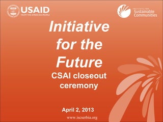 Initiative
for the
Future
CSAI closeout
ceremony
April 2, 2013
www.iscserbia.org
 