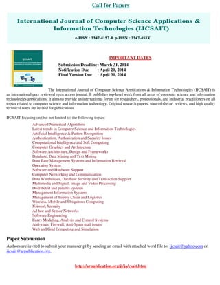 Call for Papers
IMPORTANT DATES
Submission Deadline: March 31, 2014
Notification Due : April 20, 2014
Final Version Due : April 30, 2014
The International Journal of Computer Science Applications & Information Technologies (IJCSAIT) is
an international peer reviewed open access journal. It publishes top-level work from all areas of computer science and information
technologies applications. It aims to provide an international forum for researchers, professionals, and industrial practitioners on all
topics related to computer science and information technology. Original research papers, state-of-the-art reviews, and high quality
technical notes are invited for publications.
IJCSAIT focusing on (but not limited to) the following topics:
Advanced Numerical Algorithms
Latest trends in Computer Science and Information Technologies
Artificial Intelligence & Pattern Recognition
Authentication, Authorization and Security Issues
Computational Intelligence and Soft Computing
Computer Graphics and Architecture
Software Architecture, Design and Frameworks
Database, Data Mining and Text Mining
Data Base Management Systems and Information Retrieval
Operating System
Software and Hardware Support
Computer Networking and Communication
Data Warehouses, Database Security and Transaction Support
Multimedia and Signal, Image and Video Processing
Distributed and parallel systems
Management Information Systems
Management of Supply Chain and Logistics
Wireless, Mobile and Ubiquitous Computing
Network Security
Ad hoc and Sensor Networks
Software Engineering
Fuzzy Modeling, Analysis and Control Systems
Anti-virus, Firewall, Anti-Spam mail issues
Web and Grid Computing and Simulation
Paper Submission
Authors are invited to submit your manuscript by sending an email with attached word file to: ijcsait@yahoo.com or
ijcsait@arpublication.org.
http://arpublication.org/jl/ja/csait.html
 