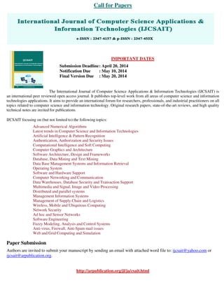 Call for Papers
IMPORTANT DATES
Submission Deadline: April 20, 2014
Notification Due : May 10, 2014
Final Version Due : May 20, 2014
The International Journal of Computer Science Applications & Information Technologies (IJCSAIT) is
an international peer reviewed open access journal. It publishes top-level work from all areas of computer science and information
technologies applications. It aims to provide an international forum for researchers, professionals, and industrial practitioners on all
topics related to computer science and information technology. Original research papers, state-of-the-art reviews, and high quality
technical notes are invited for publications.
IJCSAIT focusing on (but not limited to) the following topics:
Advanced Numerical Algorithms
Latest trends in Computer Science and Information Technologies
Artificial Intelligence & Pattern Recognition
Authentication, Authorization and Security Issues
Computational Intelligence and Soft Computing
Computer Graphics and Architecture
Software Architecture, Design and Frameworks
Database, Data Mining and Text Mining
Data Base Management Systems and Information Retrieval
Operating System
Software and Hardware Support
Computer Networking and Communication
Data Warehouses, Database Security and Transaction Support
Multimedia and Signal, Image and Video Processing
Distributed and parallel systems
Management Information Systems
Management of Supply Chain and Logistics
Wireless, Mobile and Ubiquitous Computing
Network Security
Ad hoc and Sensor Networks
Software Engineering
Fuzzy Modeling, Analysis and Control Systems
Anti-virus, Firewall, Anti-Spam mail issues
Web and Grid Computing and Simulation
Paper Submission
Authors are invited to submit your manuscript by sending an email with attached word file to: ijcsait@yahoo.com or
ijcsait@arpublication.org.
http://arpublication.org/jl/ja/csait.html