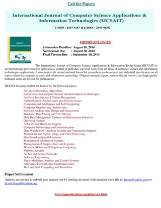 Call for Papers
IMPORTANT DATES
Submission Deadline: August 10, 2014
Notification Due : August 30, 2014
Final Version Due : September 10, 2014
The International Journal of Computer Science Applications & Information Technologies (IJCSAIT) is
an international peer reviewed open access journal. It publishes top-level work from all areas of computer science and information
technologies applications. It aims to provide an international forum for researchers, professionals, and industrial practitioners on all
topics related to computer science and information technology. Original research papers, state-of-the-art reviews, and high quality
technical notes are invited for publications.
IJCSAIT focusing on (but not limited to) the following topics:
Advanced Numerical Algorithms
Latest trends in Computer Science and Information Technologies
Artificial Intelligence & Pattern Recognition
Authentication, Authorization and Security Issues
Computational Intelligence and Soft Computing
Computer Graphics and Architecture
Software Architecture, Design and Frameworks
Database, Data Mining and Text Mining
Data Base Management Systems and Information Retrieval
Operating System
Software and Hardware Support
Computer Networking and Communication
Data Warehouses, Database Security and Transaction Support
Multimedia and Signal, Image and Video Processing
Distributed and parallel systems
Management Information Systems
Management of Supply Chain and Logistics
Wireless, Mobile and Ubiquitous Computing
Network Security
Ad hoc and Sensor Networks
Software Engineering
Fuzzy Modeling, Analysis and Control Systems
Anti-virus, Firewall, Anti-Spam mail issues
Web and Grid Computing and Simulation
Paper Submission
Authors are invited to submit your manuscript by sending an email with attached word file to: ijcsait@yahoo.com or
ijcsait@arpublication.org.
http://arpublication.org/jl/ja/csait.html
 