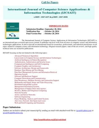 Call for Papers 
IMPORTANT DATES 
Submission Deadline : September 20, 2014 
Notification Due : October 10, 2014 
Final Version Due : October 20, 2014 
The International Journal of Computer Science Applications & Information Technologies (IJCSAIT) is 
an international peer reviewed open access journal. It publishes top-level work from all areas of computer science and information 
technologies applications. It aims to provide an international forum for researchers, professionals, and industrial practitioners on all 
topics related to computer science and information technology. Original research papers, state-of-the-art reviews, and high quality 
technical notes are invited for publications. 
IJCSAIT focusing on (but not limited to) the following topics: 
Advanced Numerical Algorithms 
Latest trends in Computer Science and Information Technologies 
Artificial Intelligence & Pattern Recognition 
Authentication, Authorization and Security Issues 
Computational Intelligence and Soft Computing 
Computer Graphics and Architecture 
Software Architecture, Design and Frameworks 
Database, Data Mining and Text Mining 
Data Base Management Systems and Information Retrieval 
Operating System 
Software and Hardware Support 
Computer Networking and Communication 
Data Warehouses, Database Security and Transaction Support 
Multimedia and Signal, Image and Video Processing 
Distributed and parallel systems 
Management Information Systems 
Management of Supply Chain and Logistics 
Wireless, Mobile and Ubiquitous Computing 
Network Security 
Ad hoc and Sensor Networks 
Software Engineering 
Fuzzy Modeling, Analysis and Control Systems 
Anti-virus, Firewall, Anti-Spam mail issues 
Web and Grid Computing and Simulation 
Paper Submission 
Authors are invited to submit your manuscript by sending an email with attached word file to: ijcsait@yahoo.com or 
ijcsait@arpublication.org. 
http://arpublication.org/jl/ja/csait.html 
