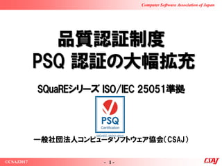 - 1 -©CSAJ2017
Computer Software Association of Japan
品質認証制度
PSQ 認証の大幅拡充
SQuaREシリーズ ISO/IEC 25051準拠
一般社団法人コンピュータソフトウェア協会（CSAJ）
 