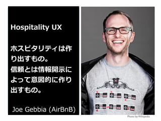 Photo by Wikipedia
Hospitality  UX
ホスピタリティは作
り出すもの。
信頼とは情報開⽰示に
よって意図的に作り
出すもの。
Joe  Gebbia  (AirBnB)
 