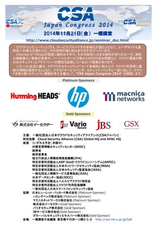 Japan Congress 2014 
2014年11月21日（金） 一橋講堂 
クラウドコンピューティングは、サービスプロバイダの多様化が進むとともに、ユーザサイドも基 幹系への導入が進むなど、その活用の場と形はますます広がっています。 
Internet of Thingsが現実に動き出す中で、その可能性に大きな期待が持たれる一方、深刻 な情報漏えい事案の多発や、ソーシャルサービス等からのIDの流出問題など、クラウド環境が関 わるセキュリティとプライバシーの懸念も拡散しているという現実があります。 
こういった状況に鑑み、クラウドのセキュリティについて多面的に取り上げ、クラウド利用者に最 新の情報を提供するとともに、クラウドサービスベンダ、セキュリティベンダと一堂に会して、クラウ ドを取り巻くセキュリティ課題を考える場として、”CSA Japan Congress 2014” を開催します。 
主催： 一般社団法人日本クラウドセキュリティアライアンス(CSAジャパン) 特別協賛： Cloud Security Alliance (CSA) Global HQ and APAC HQ 後援： （いずれも予定、申請中） 内閣官房情報セキュリティセンター(NISC) 総務省 経済産業省 独立行政法人情報処理推進機構(IPA) 特定非営利活動法人ASP・SaaS・クラウドコンソーシアム(ASPIC) 特定非営利活動法人日本ネットワークセキュリティ協会(JNSA) 特定非営利活動法人日本セキュリティ監査協会(JASA) 一般社団法人情報サービス産業協会(JISA) 日本データセンター協会(JDCC) 特定非営利活動法人ヘルスケアクラウド研究会 特定非営利活動法人クラウド利用促進機構 一般社団法人日本スマートフォンセキュリティ協会 協賛： 日本ヒューレット･パッカード株式会社 (Platinum Sponsor) ハミングヘッズ株式会社 (Platinum Sponsor) マクニカネットワークス株式会社 (Platinum Sponsor) 株式会社イーセクター(Gold Sponsor) バリオセキュア株式会社 (Gold Sponsor) JBサービス株式会社(Gold Sponsor) グローバルセキュリティエキスパート株式会社(Gold Sponsor) 会場： 一橋講堂中会議場 東京都千代田一ツ橋2-1-2 http://ww.hit-u.ac.jp/hall 
Platinum Sponsors 
Gold Sponsors 
http://www.cloudsecurityalliance.jp/seminar_doc.html  