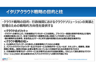 http://www.chapters.cloudsecurityalliance.jp/
Copyright © 2024 Cloud Security Alliance Japan Chapter http://www.chapters.cloudsecurityalliance.jp/
・クラウド戦略の目的: 行政機関におけるクラウドソリューションの実装と
管理のための戦略的方向性を提供する
<クラウドのメリット>
・クラウドへの移行により、行政機関はデジタルサービスを提供し、プライバシー保護の原則や欧州および国内
の機関の勧告に沿って、安全で効率的かつ信頼性の高い技術インフラを持つことができる
・国の戦略的な自律性、安全性およびデータに対する国内管理のための必要な保証を維持する
<クラウド戦略の柱>
1. EU域外のプロバイダーから独立した国家戦略ハブ(NSH)の構築
2. パブリッククラウドプロバイダーおよびそのサービスの特性やサービスレベルが、セキュリティ、信頼性、関連
規制に準拠し、国家の利益に必要な要件に沿っていることを保証するための資格付与プロセス
3. 行政機関が管理するデータやサービスを分類するための方法論を開発し、それによって最も適切なクラウド
ソリューション(NSH または認定されたパブリッククラウド)への移行を可能にする
 