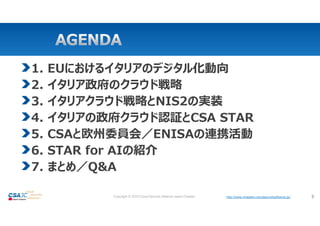 http://www.chapters.cloudsecurityalliance.jp/
Copyright © 2024 Cloud Security Alliance Japan Chapter http://www.chapters.cloudsecurityalliance.jp/ 3
1. EUにおけるイタリアのデジタル化動向
2. イタリア政府のクラウド戦略
3. イタリアクラウド戦略とNIS2の実装
4. イタリアの政府クラウド認証とCSA STAR
5. CSAと欧州委員会／ENISAの連携活動
6. STAR for AIの紹介
7. まとめ／Q&A
 