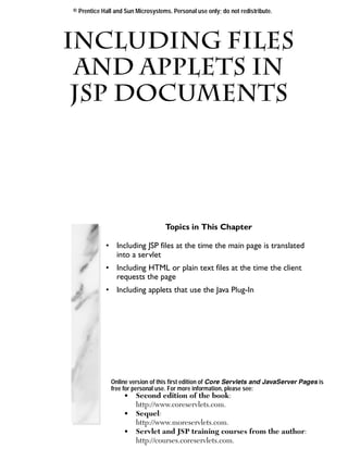 © Prentice Hall and Sun Microsystems. Personal use only; do not redistribute.




Including Files
 and Applets in
 Chapter

 JSP Documents




                                   Topics in This Chapter

            • Including JSP files at the time the main page is translated
              into a servlet
            • Including HTML or plain text files at the time the client
              requests the page
            • Including applets that use the Java Plug-In




              Online version of this first edition of Core Servlets and JavaServer Pages is
              free for personal use. For more information, please see:
                   •    Second edition of the book:
                        http://www.coreservlets.com.
                   •    Sequel:
                        http://www.moreservlets.com.
                   •    Servlet and JSP training courses from the author:
                        http://courses.coreservlets.com.
 