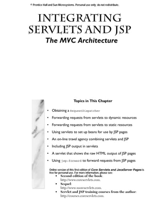 © Prentice Hall and Sun Microsystems. Personal use only; do not redistribute.




   Integrating
Servlets and JSP
 Chapter
            The MVC Architecture




                                     Topics in This Chapter

              • Obtaining a RequestDispatcher
              • Forwarding requests from servlets to dynamic resources
              • Forwarding requests from servlets to static resources
              • Using servlets to set up beans for use by JSP pages
              • An on-line travel agency combining servlets and JSP
              • Including JSP output in servlets
              • A servlet that shows the raw HTML output of JSP pages
              • Using jsp:forward to forward requests from JSP pages

                Online version of this first edition of Core Servlets and JavaServer Pages is
                free for personal use. For more information, please see:
                     •    Second edition of the book:
                          http://www.coreservlets.com.
                     •    Sequel:
                          http://www.moreservlets.com.
                     •    Servlet and JSP training courses from the author:
                          http://courses.coreservlets.com.
 