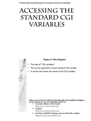 © Prentice Hall and Sun Microsystems. Personal use only; do not redistribute.




Accessing the
 Standard CGI
Chapter

        Variables




                                    Topics in This Chapter

             • The idea of “CGI variables”
             • The servlet equivalent of each standard CGI variable
             • A servlet that shows the values of all CGI variables




               Online version of this first edition of Core Servlets and JavaServer Pages is
               free for personal use. For more information, please see:
                    •   Second edition of the book:
                        http://www.coreservlets.com.
                    •   Sequel:
                        http://www.moreservlets.com.
                    •   Servlet and JSP training courses from the author:
                        http://courses.coreservlets.com.
 