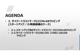 11
AGENDA
• 2. サイバートラストマークとCCMv4のマッピング
(スタートアップ／小規模組織のケース）
• 2-1.スタートアップ向けサイバートラストマークとCCMv4のマッピング
• 2-2.サイバートラストマークとISO/IEC 27001:2022の
マッピング
 