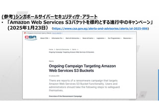 26
(参考)シンガポールサイバーセキュリティ庁・アラート
• 「Amazon Web Services S3バケットを標的とする進行中のキャンペーン」
(2025年1月23日）（https://www.csa.gov.sg/alerts-and-advisories/alerts/al-2025-006)
 