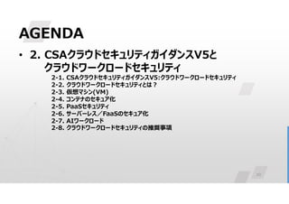 10
AGENDA
• 2. CSAクラウドセキュリティガイダンスV5と
クラウドワークロードセキュリティ
2-1. CSAクラウドセキュリティガイダンスV5:クラウドワークロードセキュリティ
2-2. クラウドワークロードセキュリティとは?
2-3. 仮想マシン(VM)
2-4. コンテナのセキュア化
2-5. PaaSセキュリティ
2-6. サーバーレス／FaaSのセキュア化
2-7. AIワークロード
2-8. クラウドワークロードセキュリティの推奨事項
 