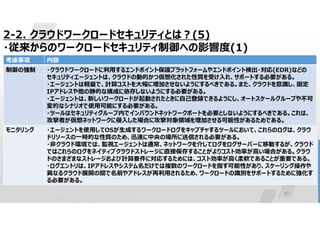 16
2-2. クラウドワークロードセキュリティとは?(5)
・従来からのワークロードセキュリティ制御への影響度(1)
内容
考慮事項
・クラウドワークロードに利用するエンドポイント保護プラットフォームやエンドポイント検出・対応(EDR)などの
セキュリティエージェントは、クラウドの動的かつ仮想化された性質を受け入れ、サポートする必要がある。
・エージェントは軽量で、計算コストを大幅に増加させないようにするべきである。また、クラウドを意識し、固定
IPアドレスや他の静的な構成に依存しないようにする必要がある。
・エージェントは、新しいワークロードが起動されたときに自己登録できるようにし、オートスケールグループや不可
変的なシナリオで使用可能にする必要がある。
・ツールはセキュリティグループ内でインバウンドネットワークポートを必要としないようにするべきである。これは、
攻撃者が仮想ネットワークに侵入した場合に攻撃対象領域を増加させる可能性があるためである。
制御の強制
・エージェントを使用してOSが生成するワークロードログをキャプチャするツールにおいて、これらのログは、クラウ
ドリソースの一時的な性質のため、迅速に中央の場所に送信される必要がある。
・非クラウド環境では、監視エージェントは通常、ネットワークを介してログをログサーバーに移動するが、クラウド
ではこれらのログをネイティブクラウドストレージに直接保存することがよりコスト効率が高い場合がある。クラウ
ドのさまざまなストレージおよび計算要件に対応するためには、コスト効率が高く柔軟であることが重要である。
・ログエントリは、IPアドレスやシステム名だけでは複数のワークロードを指す可能性があり、スケーリング操作や
異なるクラウド展開の間で名前やアドレスが再利用されるため、ワークロードの識別をサポートするために強化す
る必要がある。
モニタリング
 