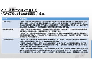 28
2-3. 仮想マシン(VM)(10)
・スナップショットと公的暴露／抽出
考慮事項
テーマ
・スナップショットは、VM(仮想マシン)のライフサイクル管理において重要な役割を果たし、保存と復旧のために
ストレージボリュームのコピーを瞬時に提供する。スナップショットは、特定の時点でのVMの保存状態であり、
ファイルから設定までのすべてをキャプチャする。これには機密データも含まれるため、スナップショットは、不正アク
セス、意図しない漏えい、データの流出を防ぐために慎重に取り扱う必要がある。
スナップショット
・スナップショットの包括的な性質は、特に機密データを含む場合にリスクを伴う。スナップショットの作成や取得
を管理するために厳格なアクセス制御を実施することが重要である。
・スナップショットの暗号化は、秘密のメッセージを意図しない受信者に読めなくする暗号のように、重要なセキュ
リティ階層を追加する。スナップショットが誤って公開されても、暗号化されたデータは対応する復号キーがなけれ
ば保護され、アクセスできない。
公的暴露の低減
・スナップショットの維持には、定期的な見直しも含まれる。このプロセスは、不要なデータの保存を排除すること
で、セキュリティを強化し、クラウドリソースの支出を最適化する。
・クラウドセキュリティポスチャー管理(CSPM)などの監視ツールは、スナップショットを厳重に監視し、誰がアクセ
スしたり変更したりするかを精査する。異常な活動に対するアラートを実装するこにより、許可されていない試み
が迅速に検出され、対処されることを保証する。
・スナップショットは作成時のVMのすべてのデータと構成をカプセル化しているため、管理が不適切であればデー
タ漏えいの潜在的なベクターとなる可能性がある。スナップショットのセキュリティに対する徹底的なアプローチは、
データの保護だけでなく、これらのスナップショットがリスクや責任を引き起こさないことを保証することも含まれる。
データ抽出の防止
 